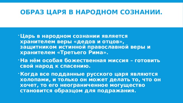 Образ царя в народном сознании.   Царь в народном сознании является хранителем веры «дедов и отцов», защитником истинной православной веры и хранителем «Третьего Рима». На нём особая божественная миссия – готовить свой народ к спасению. Когда все подданные русского царя являются холопами, и только он может делать то, что он хочет, то его неограниченное могущество становится образцом для подражания.  