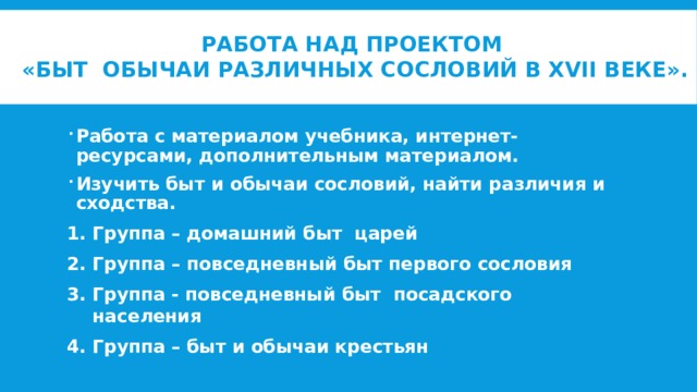 Работа над проектом  «Быт обычаи различных сословий в XVII веке».   Работа с материалом учебника, интернет-ресурсами, дополнительным материалом. Изучить быт и обычаи сословий, найти различия и сходства. Группа – домашний быт царей Группа – повседневный быт первого сословия Группа - повседневный быт посадского населения Группа – быт и обычаи крестьян  