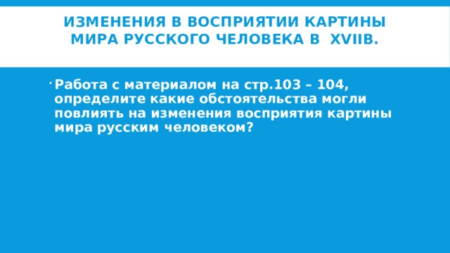 Изменения в восприятии картины мира русского человека в XVIIв.   Работа с материалом на стр.103 – 104, определите какие обстоятельства могли повлиять на изменения восприятия картины мира русским человеком? 