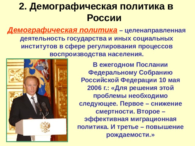 2. Демографическая политика в России   Демографическая политика – целенаправленная деятельность государства и иных социальных институтов в сфере регулирования процессов воспроизводства населения. В ежегодном Послании Федеральному Собранию Российской Федерации 10 мая 2006 г.: «Для решения этой проблемы необходимо следующее. Первое – снижение смертности. Второе – эффективная миграционная политика. И третье – повышение рождаемости.» 