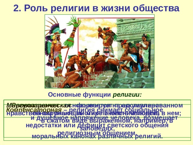 2. Роль религии в жизни общества Основные функции религии:   Регулятивная - основывается на аккумулированном Мировоззренческая - формирует представление об окружающем мире и месте человека в нем; нравственном опыте многих поколений людей, в сжатом виде выраженном, например, в заповедях, моральных канонах различных религий. Компенсаторная – религия снимает социальное и душевное напряжение человека, возмещает недостатки или дефицит светского общения религиозным общением. 