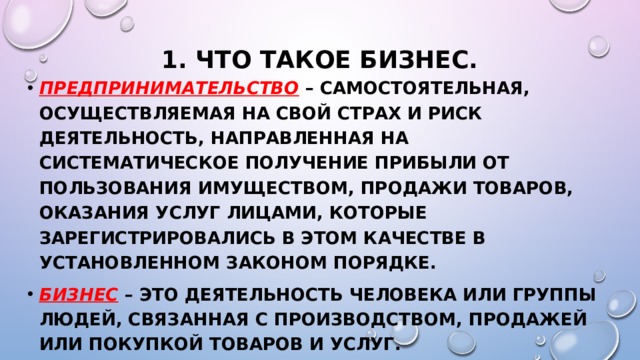 1. Что такое бизнес. Предпринимательство – самостоятельная, осуществляемая на свой страх и риск деятельность, направленная на систематическое получение прибыли от пользования имуществом, продажи товаров, оказания услуг лицами, которые зарегистрировались в этом качестве в установленном законом порядке. Бизнес – это деятельность человека или группы людей, связанная с производством, Продажей или покупкой товаров и услуг. Ответьте на вопрос на стр.92  