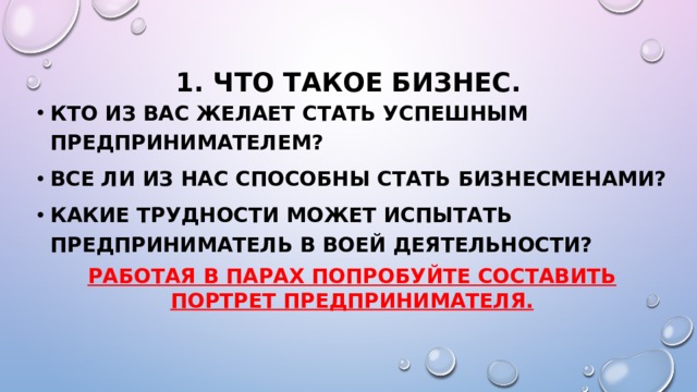 1. Что такое бизнес. Кто из вас желает стать успешным предпринимателем? Все ли из нас способны стать бизнесменами? Какие трудности может испытать предприниматель в воей деятельности? Работая в парах попробуйте составить портрет предпринимателя. 