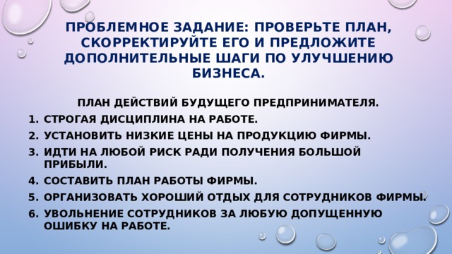 Проблемное задание: проверьте план, скорректируйте его и предложите дополнительные шаги по улучшению бизнеса. План действий будущего предпринимателя. Строгая дисциплина на работе. Установить низкие цены на продукцию фирмы. Идти на любой риск ради получения большой прибыли. Составить план работы фирмы. Организовать хороший отдых для сотрудников фирмы. Увольнение сотрудников за любую допущенную ошибку на работе. 