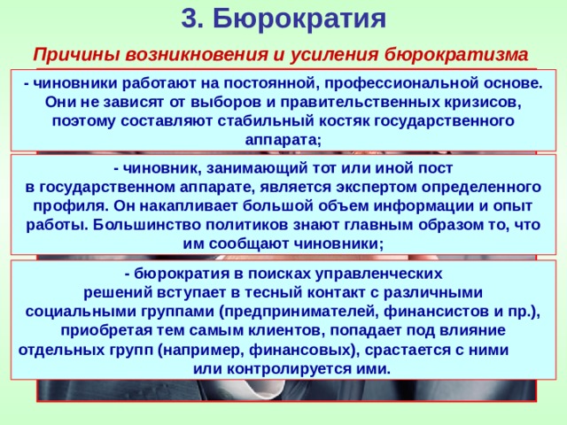 3. Бюрократия Причины возникновения и усиления бюрократизма - чиновники работают на постоянной, профессиональной основе. Они не зависят от выборов и правительственных кризисов, поэтому составляют стабильный костяк государственного аппарата; - чиновник, занимающий тот или иной пост в государственном аппарате, является экспертом определенного профиля. Он накапливает большой объем информации и опыт работы. Большинство политиков знают главным образом то, что им сообщают чиновники; - бюрократия в поисках управленческих решений вступает в тесный контакт с различными социальными группами (предпринимателей, финансистов и пр.), приобретая тем самым клиентов, попадает под влияние отдельных групп (например, финансовых), срастается с ними или контролируется ими. 