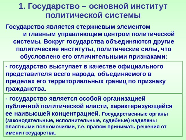 1. Государство – основной институт политической системы Государство является стержневым элементом и главным управляющим центром политической системы. Вокруг государства объединяются другие политические институты, политические силы, что обусловлено его отличительными признаками: - государство выступает в качестве официального представителя всего народа, объединяемого в пределах его территориальных границ по признаку гражданства. - государство является особой организацией публичной политической власти, характеризующейся ее наивысшей концентрацией. Государственные органы (законодательные, исполнительные, судебные) наделены властными полномочиями, т.е. правом принимать решения от имени государства. 