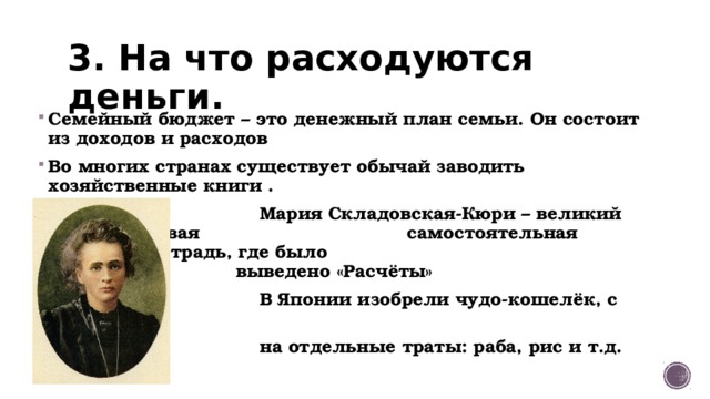 3. На что расходуются деньги. Семейный бюджет – это денежный план семьи. Он состоит из доходов и расходов Во многих странах существует обычай заводить хозяйственные книги .  Мария Складовская-Кюри – великий физик – первая са самостоятельная покупка – тетрадь, где было вввввввввввв выведено «Расчёты»  В Японии изобрели чудо-кошелёк, с отделами  на отдельные траты: раба, рис и т.д. 