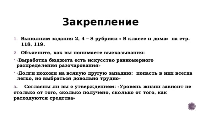 Закрепление Выполним задания 2, 4 – 8 рубрики « В классе и дома» на стр. 118, 119. Объясните, как вы понимаете высказывания: «Выработка бюджета есть искусство равномерного распределения разочарования» «Долги похожи на всякую другую западню: попасть в них всегда легко, но выбраться довольно трудно» 3 . Согласны ли вы с утверждением: «Уровень жизни зависит не столько от того, сколько получено, сколько от того, как расходуются средства» 