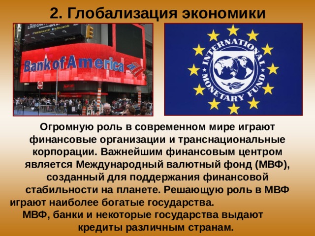 2. Глобализация экономики Огромную роль в современном мире играют финансовые организации и транснациональные корпорации. Важнейшим финансовым центром является Международный валютный фонд (МВФ), созданный для поддержания финансовой стабильности на планете. Решающую роль в МВФ играют наиболее богатые государства. МВФ, банки и некоторые государства выдают кредиты различным странам. 