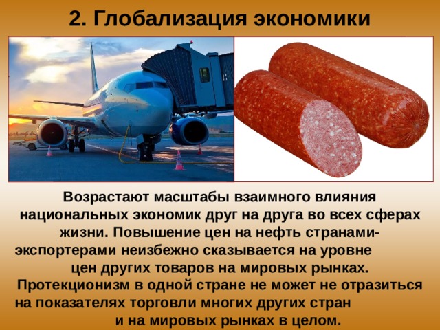 2. Глобализация экономики В озрастают масштабы  взаимного влияния национальных экономик друг на друга  во всех сферах жизни. П овышение цен на нефть странами- э кспортерами  неизбежно сказывается на уровне  цен других товаров  на мировых рынках. Протекционизм в одной  стране не может не отразиться на показателях торговли  многих других стран  и на мировых рынках в целом. 