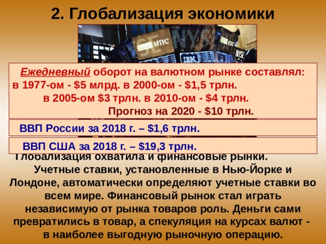 2. Глобализация экономики Ежедневный оборот на валютном рынке составлял: в 1977-ом - $5 млрд. в 2000-ом - $1,5 трлн. в 2005-ом $3 трлн. в 2010-ом - $4 трлн. Прогноз на 2020 - $10 трлн. ВВП России за 2018 г. – $1,6 трлн.  ВВП США за 2018 г. – $19,3 трлн.  Глобализация охватила и финансовые рынки. Учетные ставки, установленные в Нью-Йорке и Лондоне, автоматически определяют учетные ставки во всем мире. Финансовый рынок стал играть независимую от рынка товаров роль. Деньги сами превратились в товар, а спекуляция на курсах валют - в наиболее выгодную рыночную операцию. 