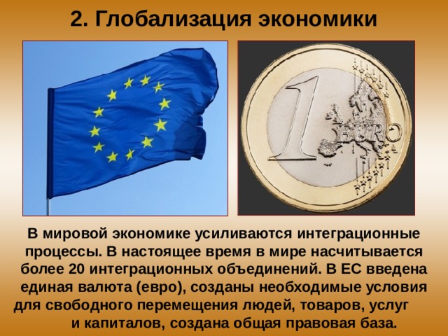 2. Глобализация экономики В мировой экономике усиливаются интеграционные процессы. В настоящее время в мире насчитывается более 20 интеграционных объединений. В ЕС введена единая валюта (евро), созданы необходимые условия для свободного перемещения людей, товаров, услуг и капиталов, создана общая правовая база. 
