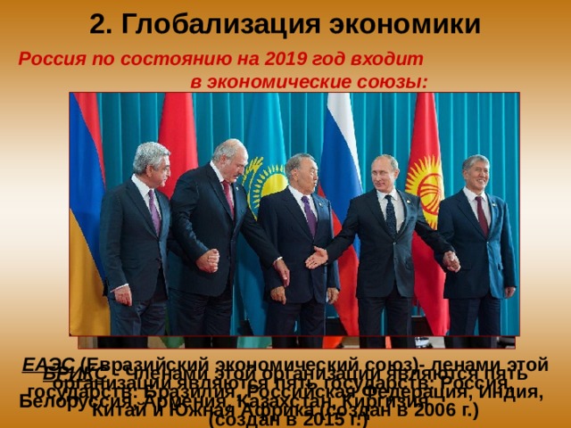2. Глобализация экономики Россия по состоянию на 2019 год входит в экономические союзы: ЕАЭС (Евразийский экономический союз)- ленами этой организации являются пять государств: Россия, Белоруссия, Армения, Казахстан, Киргизия (создан в 2015 г.) БРИКС - Членами этой организации являются пять государств: Бразилия, Российская Федерация, Индия, Китай и Южная Африка (создан в 2006 г.) 