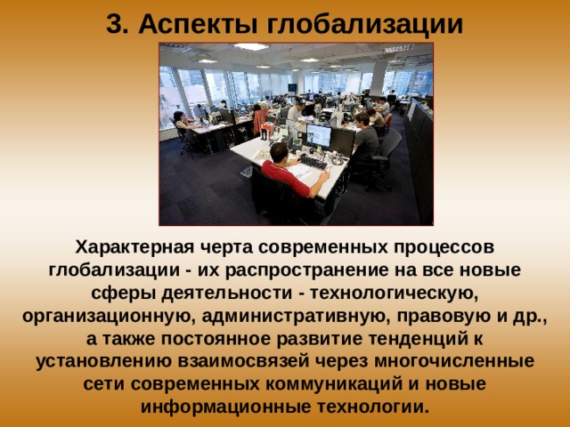 3. Аспекты глобализации Характерная черта современных процессов глобализации - их распространение на все новые сферы деятельности - технологическую, организационную, административную, правовую и др., а также постоянное развитие тенденций к установлению взаимосвязей через многочисленные сети современных коммуникаций и новые информационные технологии. 