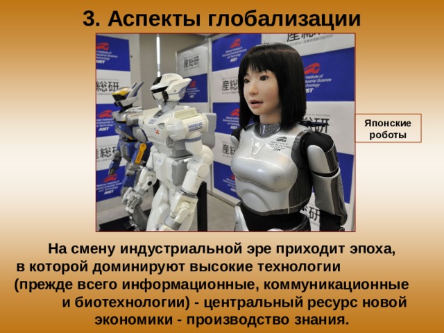 3. Аспекты глобализации Японские роботы На смену индустриальной эре приходит эпоха, в которой доминируют высокие технологии (прежде всего информационные, коммуникационные и биотехнологии) - центральный ресурс новой экономики - производство знания. 