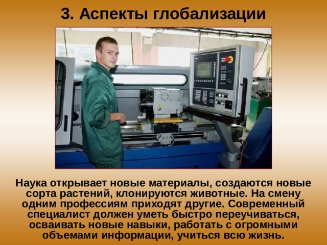 3. Аспекты глобализации Наука открывает новые материалы, создаются новые сорта растений, клонируются животные. На смену одним профессиям приходят другие. Современный специалист должен уметь быстро переучиваться, осваивать новые навыки, работать с огромными объемами информации, учиться всю жизнь. 