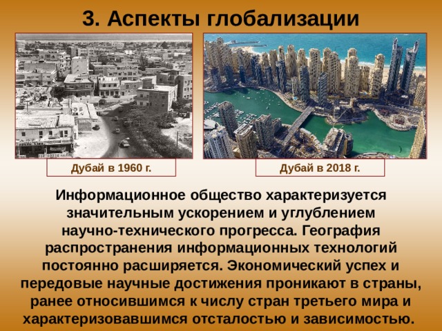 3. Аспекты глобализации Дубай в 1960 г. Дубай в 2018 г. Информационное общество характеризуется значительным ускорением и углублением научно-технического прогресса. География распространения информационных технологий постоянно расширяется. Экономический успех и передовые научные достижения проникают в страны, ранее относившимся к числу стран третьего мира и характеризовавшимся отсталостью и зависимостью. 