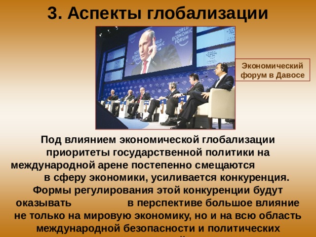 3. Аспекты глобализации Экономический форум в Давосе Под влиянием экономической глобализации приоритеты государственной политики на международной арене постепенно смещаются в сферу экономики, усиливается конкуренция. Формы регулирования этой конкуренции будут оказывать в перспективе большое влияние не только на мировую экономику, но и на всю область международной безопасности и политических отношений. 