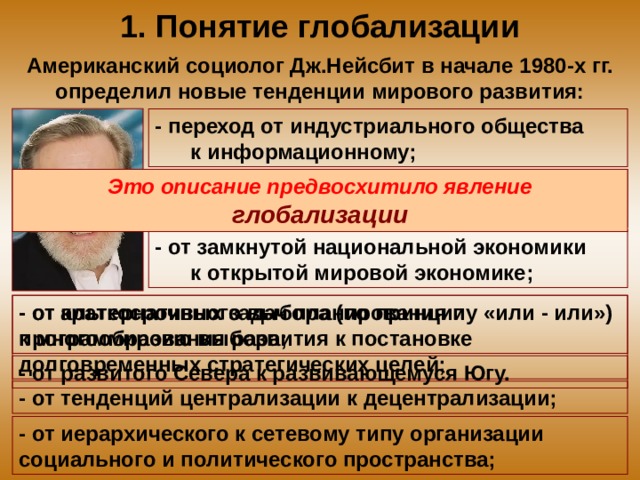 1. Понятие глобализации Американский социолог Дж.Нейсбит в начале 1980-х гг. определил новые тенденции мирового развития: - переход от индустриального общества к информационному; - от развития техники к развитию высоких технологий; Это описание предвосхитило явление глобализации - от замкнутой национальной экономики к открытой мировой экономике; - от краткосрочных задач планирования и программирования развития к постановке долговременных стратегических целей; - от альтернативного выбора (по принципу «или - или») к многообразию выбора; - от развитого Севера к развивающемуся Югу. - от тенденций централизации к децентрализации; - от иерархического к сетевому типу организации социального и политического пространства; 