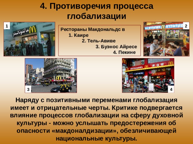 4. Противоречия процесса глобализации 1 2 Рестораны Макдональдс в 1. Каире 2. Тель-Авиве 3. Буэнос Айресе 4. Пекине 3 4 Наряду с позитивными переменами глобализация имеет и отрицательные черты. Критике подвергается влияние процессов глобализации на сферу духовной культуры - можно услышать предостережения об опасности «макдоналдизации», обезличивающей национальные культуры. 