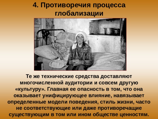 4. Противоречия процесса глобализации Те же технические средства доставляют многочисленной аудитории и совсем другую «культуру». Главная ее опасность в том, что она оказывает унифицирующее влияние, навязывает определенные модели поведения, стиль жизни, часто не соответствующие или даже противоречащие существующим в том или ином обществе ценностям. 