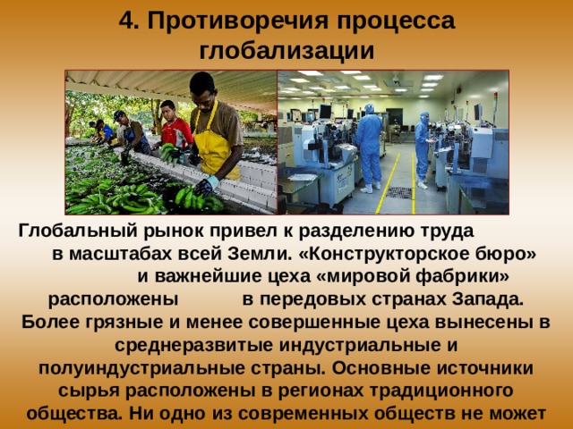 4. Противоречия процесса глобализации Глобальный рынок привел к разделению труда в масштабах всей Земли. «Конструкторское бюро» и важнейшие цеха «мировой фабрики» расположены в передовых странах Запада. Более грязные и менее совершенные цеха вынесены в среднеразвитые индустриальные и полуиндустриальные страны. Основные источники сырья расположены в регионах традиционного общества. Ни одно из современных обществ не может существовать изолированно. 