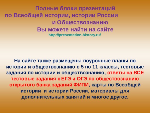 Полные блоки презентаций  по Всеобщей истории, истории России и Обществознанию  Вы можете найти на сайте  http://presentation-history.ru/  На сайте также размещены  поурочные планы по истории и обществознанию с 5 по 11 классы, тестовые задания по истории и обществознанию, ответы на ВСЕ тестовые задания к ЕГЭ и ОГЭ по обществознанию открытого банка заданий ФИПИ , карты по Всеобщей истории и истории России, материалы для дополнительных занятий и многое другое. 