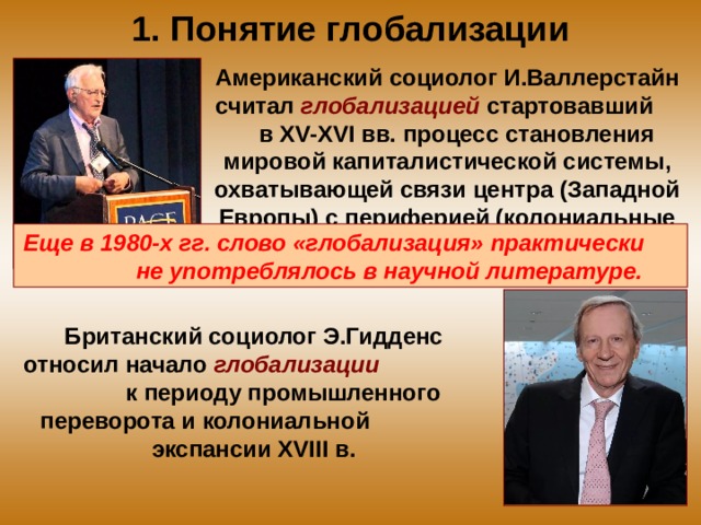 1. Понятие глобализации Американский социолог И.Валлерстайн считал глобализацией стартовавший в XV-XVI вв. процесс становления мировой капиталистической системы, охватывающей связи центра (Западной Европы) с периферией (колониальные и зависимые страны). Еще в 1980-х гг. слово «глобализация» практически не употреблялось в научной литературе. Британский социолог Э.Гидденс относил начало глобализации к периоду промышленного переворота и колониальной экспансии XVIII в. 
