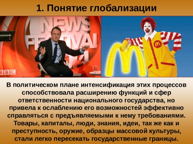 1. Понятие глобализации В политическом плане интенсификация этих процессов способствовала расширению функций и сфер ответственности национального государства, но привела к ослаблению его возможностей эффективно справляться с предъявляемыми к нему требованиями. Товары, капиталы, люди, знания, идеи, так же как и преступность, оружие, образцы массовой культуры, стали легко пересекать государственные границы. 