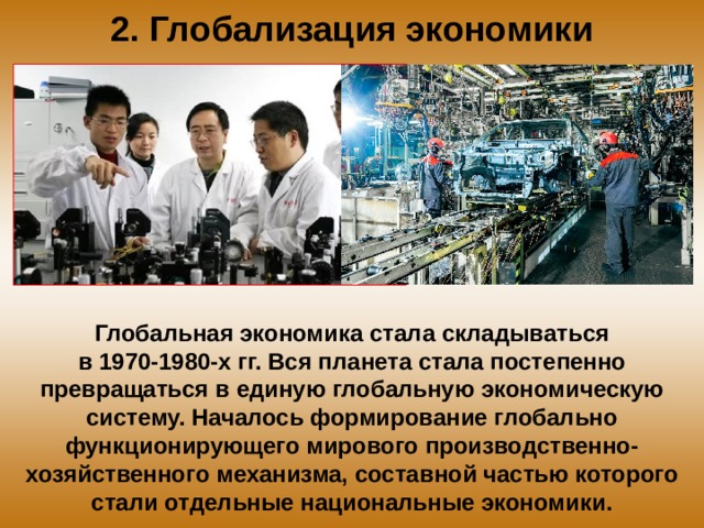 2. Глобализация экономики Глобальная экономика стала складываться в 1970-1980-х гг. Вся планета стала постепенно превращаться в единую глобальную экономическую систему. Началось формирование глобально функционирующего мирового производственно-хозяйственного механизма, составной частью которого стали отдельные национальные экономики. 