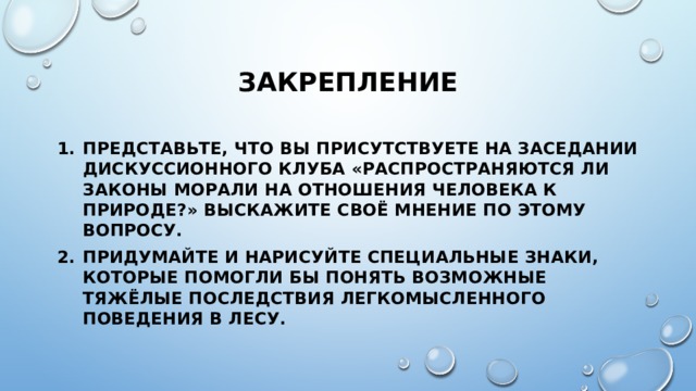 закрепление Представьте, что вы присутствуете на заседании дискуссионного клуба «Распространяются ли законы морали на отношения человека к природе?» Выскажите своё мнение по этому вопросу. Придумайте и нарисуйте специальные знаки, которые помогли бы понять возможные тяжёлые последствия легкомысленного поведения в лесу. 