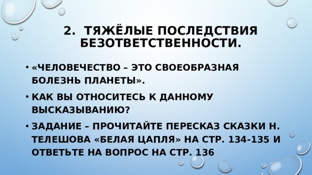 2. Тяжёлые последствия безответственности. «Человечество – это своеобразная болезнь планеты». Как вы относитесь к данному высказыванию? Задание – прочитайте пересказ сказки Н. Телешова «Белая цапля» на стр. 134-135 и ответьте на вопрос на стр. 136 