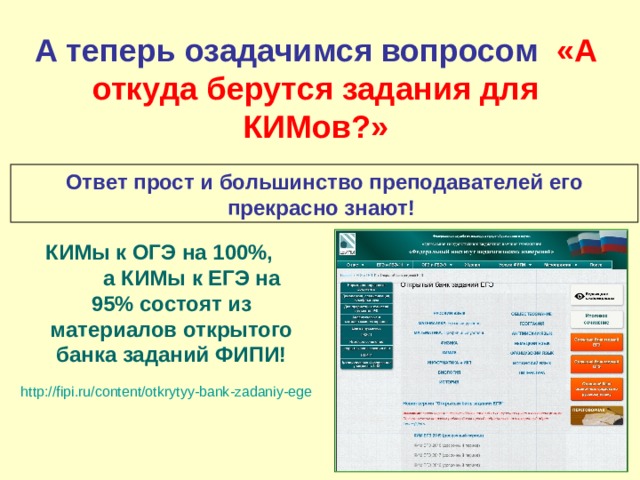 А теперь озадачимся вопросом «А откуда берутся задания для КИМов?» Ответ прост и большинство преподавателей его прекрасно знают! КИМы к ОГЭ на 100%, а КИМы к ЕГЭ на 95% состоят из материалов открытого банка заданий ФИПИ! http://fipi.ru/content/otkrytyy-bank-zadaniy-ege  
