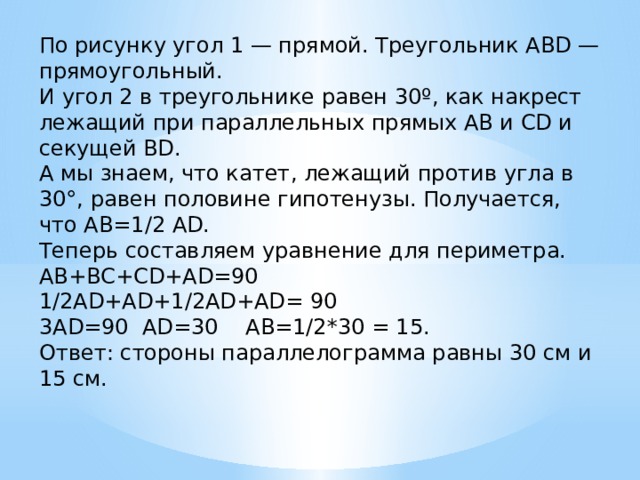 По рисунку угол 1 — прямой. Треугольник ABD — прямоугольный.  И угол 2 в треугольнике равен 30º, как накрест лежащий при параллельных прямых AB и CD и секущей BD.  А мы знаем, что катет, лежащий против угла в 30°, равен половине гипотенузы. Получается, что АВ=1/2 AD.  Теперь составляем уравнение для периметра.  AB+BC+CD+AD=90  1/2AD+AD+1/2AD+AD= 90  3AD=90  AD=30    AB=1/2*30 = 15.  Ответ: стороны параллелограмма равны 30 см и 15 см. 