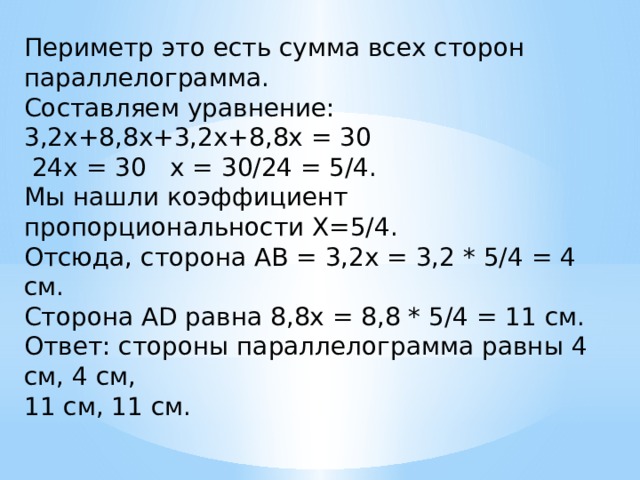 Периметр это есть сумма всех сторон параллелограмма.  Составляем уравнение:  3,2х+8,8х+3,2х+8,8х = 30   24х = 30   х = 30/24 = 5/4.  Мы нашли коэффициент пропорциональности Х=5/4.  Отсюда, сторона АВ = 3,2х = 3,2 * 5/4 = 4 см.  Сторона AD равна 8,8х = 8,8 * 5/4 = 11 см.  Ответ: стороны параллелограмма равны 4 см, 4 см, 11 см, 11 см. 