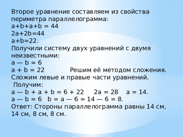 Второе уравнение составляем из свойства периметра параллелограмма:  a+b+a+b = 44  2a+2b=44  a+b=22.  Получили систему двух уравнений с двумя неизвестными:  a — b = 6  a + b = 22             Решим её методом сложения. Сложим левые и правые части уравнений.  Получим:  a — b + a + b = 6 + 22     2a = 28    a = 14.  a — b = 6   b = a — 6 = 14 — 6 = 8.  Ответ: Стороны параллелограмма равны 14 см, 14 см, 8 см, 8 см. 
