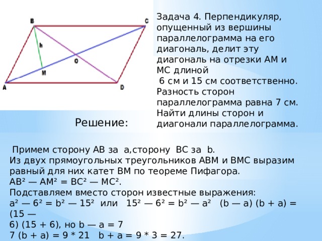 Задача 4. Перпендикуляр, опущенный из вершины параллелограмма на его диагональ, делит эту диагональ на отрезки АМ и МС длиной  6 см и 15 см соответственно.  Разность сторон параллелограмма равна 7 см.  Найти длины сторон и диагонали параллелограмма. Решение:     Примем сторону AB за  a,сторону  BC за  b.  Из двух прямоугольных треугольников АВМ и ВМС выразим равный для них катет ВМ по теореме Пифагора.  АВ² — АМ² = ВС² — МС².  Подставляем вместо сторон известные выражения:  а² — 6² = b² — 15²  или   15² — 6² = b² — а²   (b — а) (b + а) = (15 — 6) (15 + 6), но b — а = 7  7 (b + а) = 9 * 21   b + a = 9 * 3 = 27. 