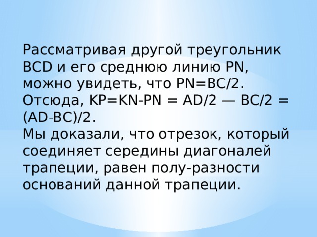 Рассматривая другой треугольник BCD и его среднюю линию PN, можно увидеть, что PN=BC/2.  Отсюда, KP=KN-PN = AD/2 — BC/2 = (AD-BC)/2.  Мы доказали, что отрезок, который соединяет середины диагоналей трапеции, равен полу-разности оснований данной трапеции. 