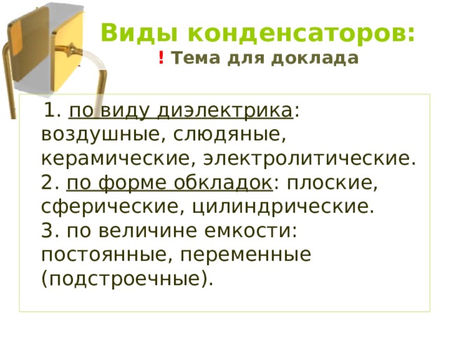 Виды конденсаторов:  ! Тема для доклада  1. по виду диэлектрика : воздушные, слюдяные, керамические, электролитические.  2. по форме обкладок : плоские, сферические, цилиндрические.  3. по величине емкости: постоянные, переменные (подстроечные). 