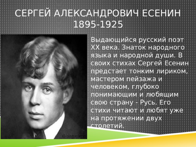 Сергей Александрович есенин  1895-1925 Выдающийся русский поэт XX века. Знаток народного языка и народной души. В своих стихах Сергей Есенин предстает тонким лириком, мастером пейзажа и человеком, глубоко понимающим и любящим свою страну - Русь. Его стихи читают и любят уже на протяжении двух столетий. 