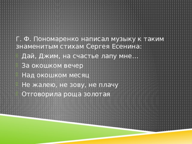 Г. Ф. Пономаренко написал музыку к таким знаменитым стихам Сергея Есенина: Дай, Джим, на счастье лапу мне… За окошком вечер Над окошком месяц Не жалею, не зову, не плачу Отговорила роща золотая 