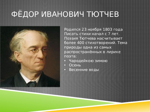 Фёдор иванович тютчев Родился 23 ноября 1803 года Писать стихи начал с 7 лет. Поэзия Тютчева насчитывает более 400 стихотворений. Тема природы одна из самых распространённых в лирике поэта: Чародейкою зимою Осень Весенние воды 