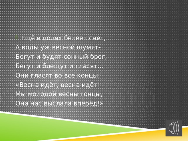 Ещё в полях белеет снег, А воды уж весной шумят- Бегут и будят сонный брег, Бегут и блещут и гласят… Они гласят во все концы: «Весна идёт, весна идёт! Мы молодой весны гонцы, Она нас выслала вперёд!» 