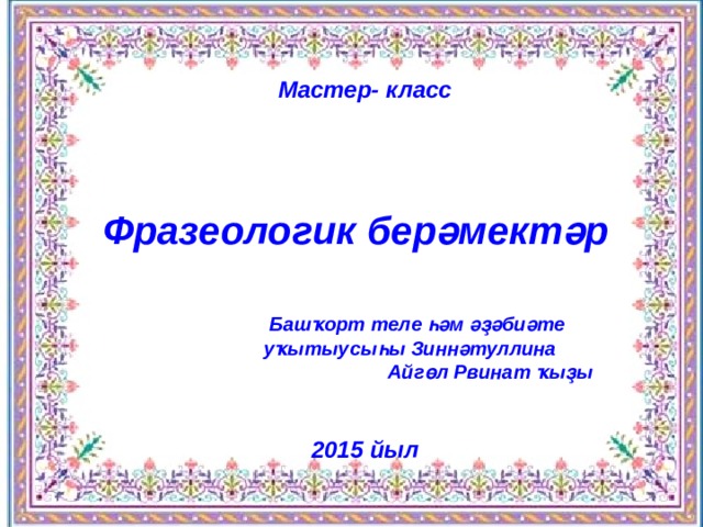 Мастер- класс    Фразеологик берәмектәр  Башҡорт теле һәм әҙәбиәте уҡытыусыһы Зиннәтуллина Айгөл Рвинат ҡыҙы   2015 йыл  Мастер- класс     Фразеологик берәмектәр   Башҡорт теле һәм әҙәбиәте уҡытыусыһы Зиннәтуллина Айгөл Рвинат ҡыҙы   2015 йыл  