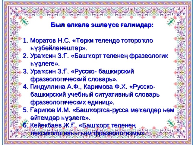 Был өлкәлә эшләүсе ғалимдар:  1. Моратов Н.С. «Төрки телендә тотороҡло һүҙбәйләнештәр». 2. Ураҡсин З.Ғ. «Башҡорт теленең фразеологик һүҙлеге». 3. Ураҡсин З.Ғ. «Русско- башкирский фразеологический словарь». 4. Гиндуллина А.Ф., Каримова Ф.Х. «Русско- башкирский учебный ситуативный словарь фразеологических единиц». 5. Ғарипов И.М. «Башҡортса-русса мәҡәлдәр һәм әйтемдәр һүҙлеге». 6. Кейекбаев Ж.Ғ. «Башҡорт теленең лексикологияһы һәм фразеологизмы». 