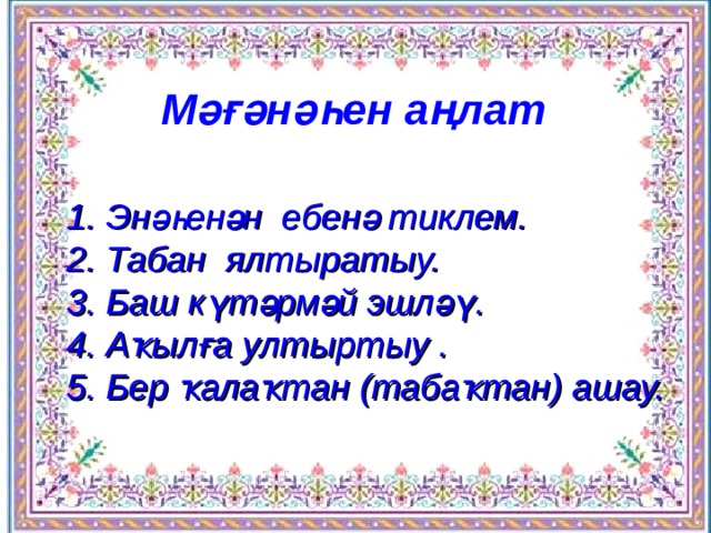 М әғәнәһен аңлат 1. Энәһенән ебенә тиклем.  2. Табан ялтыратыу.  3. Баш күтәрмәй эшләү.  4. Аҡылға ултыртыу .  5. Бер ҡалаҡтан (табаҡтан) ашау. 