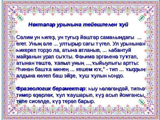  Н өктәләр урынына тейешлеһен ҡуй   Сәлим ун һигеҙ, ун туғыҙ йәштәр самаһындағы ... егет. Уның әле ... ултырыр сағы түгел. Ул урынынан һикереп торҙо ла, атына атланып, ... һабантуй майҙанын урап сыҡты. Фәһимә эргәһенә туҡтап, атынан төштө, ҡапыл уның ...,ҡыйыулығы артты: “Һинән башҡа минең ... кешем юҡ,” - тип ... ҡыҙҙың алдына килеп баш эйҙе, ҡуш ҡулын һондо.  Фразеологик берәмектәр : һыу һөлөгөндәй, типһә тимер өҙөрлөк, ҡул ҡаушарып, күҙ асып йомғансы, теле сиселде, күҙ терәп барыр. 