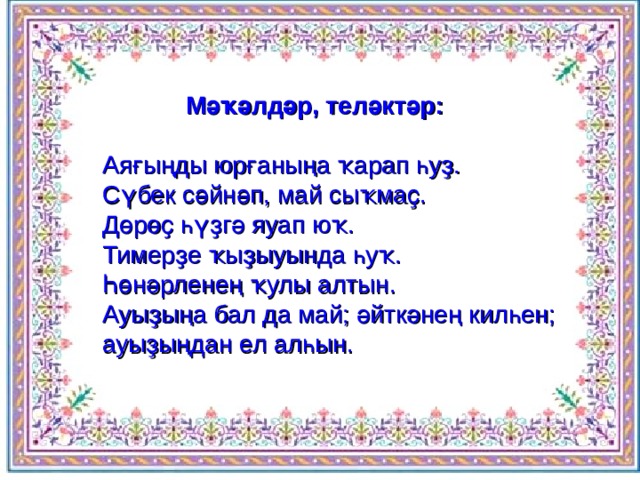  Мәҡәлдәр, теләктәр:  Аяғыңды юрғаныңа ҡарап һуҙ.  Сүбек сәйнәп, май сыҡмаҫ.  Дөрөҫ һүҙгә яуап юҡ.  Тимерҙе ҡыҙыуында һуҡ.  Һөнәрленең ҡулы алтын.  Ауыҙыңа бал да май; әйткәнең килһен; ауыҙыңдан ел алһын.   