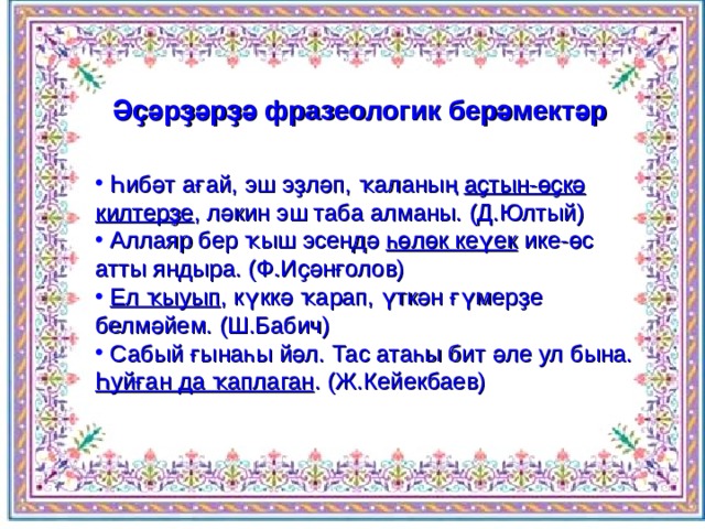 Әҫәрҙәрҙә фразеологик берәмектәр  Һибәт ағай, эш эҙләп, ҡаланың аҫтын-өҫкә килтерҙе , ләкин эш таба алманы. (Д.Юлтый)  Аллаяр бер ҡыш эсендә һөлөк кеүек ике-өс атты яндыра. (Ф.Иҫәнғолов)  Ел ҡыуып , күккә ҡарап, үткән ғүмерҙе белмәйем. (Ш.Бабич)  Сабый ғынаһы йәл. Тас атаһы бит әле ул бына. Һуйған да ҡаплаган . (Ж.Кейекбаев) 