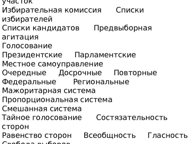 Избирательный округ Избирательный участок  Избирательная комиссия Списки избирателей  Списки кандидатов Предвыборная агитация  Голосование  Президентские Парламентские  Местное самоуправление  Очередные Досрочные Повторные  Федеральные Региональные  Мажоритарная система  Пропорциональная система  Смешанная система  Тайное голосование Состязательность сторон  Равенство сторон Всеобщность Гласность  Свобода выборов 